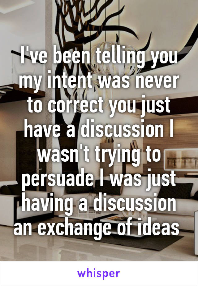 I've been telling you my intent was never to correct you just have a discussion I wasn't trying to persuade I was just having a discussion an exchange of ideas 