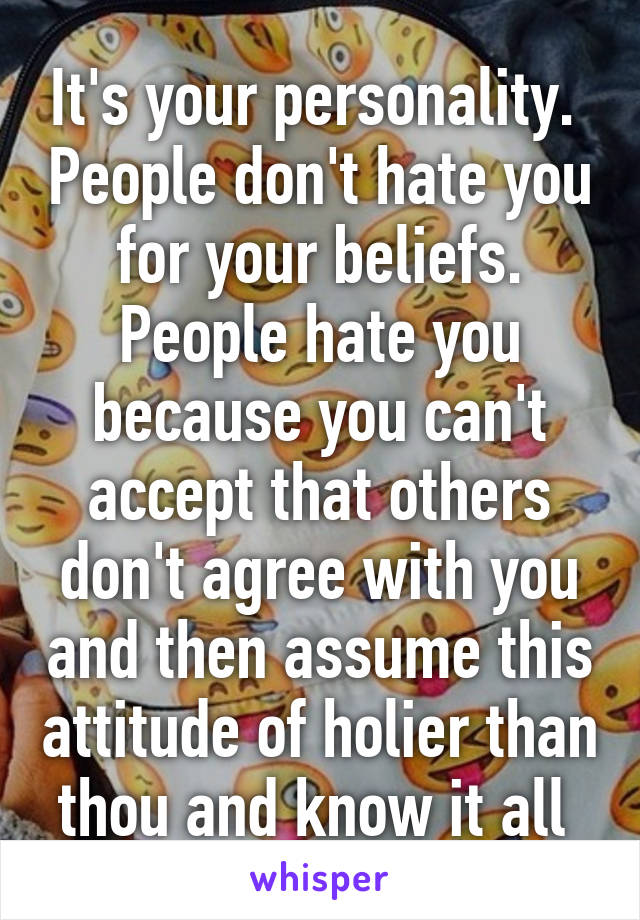 It's your personality.  People don't hate you for your beliefs. People hate you because you can't accept that others don't agree with you and then assume this attitude of holier than thou and know it all 