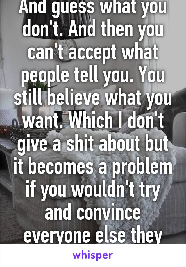 And guess what you don't. And then you can't accept what people tell you. You still believe what you want. Which I don't give a shit about but it becomes a problem if you wouldn't try and convince everyone else they are wrong 