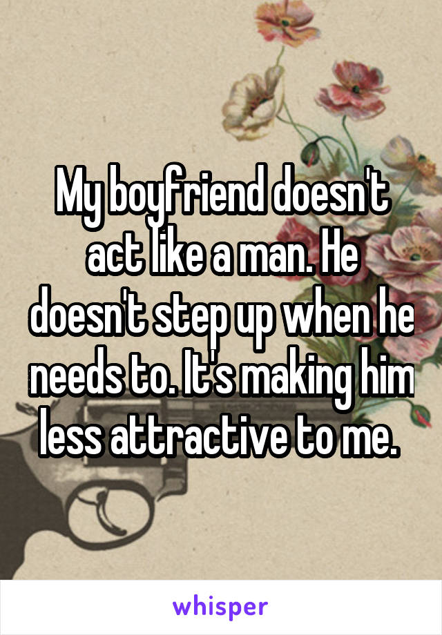 My boyfriend doesn't act like a man. He doesn't step up when he needs to. It's making him less attractive to me. 