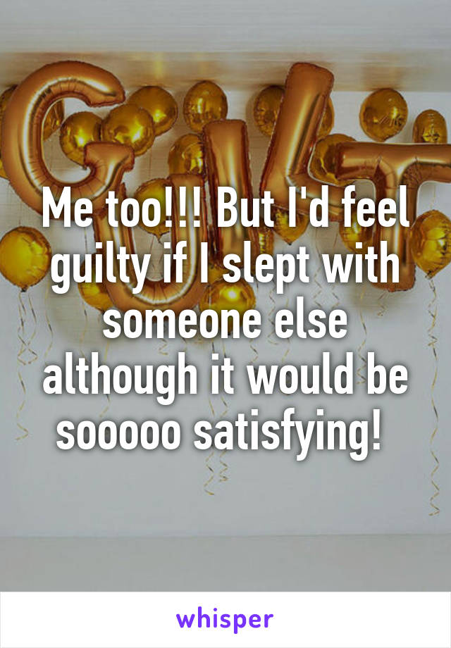 Me too!!! But I'd feel guilty if I slept with someone else although it would be sooooo satisfying! 