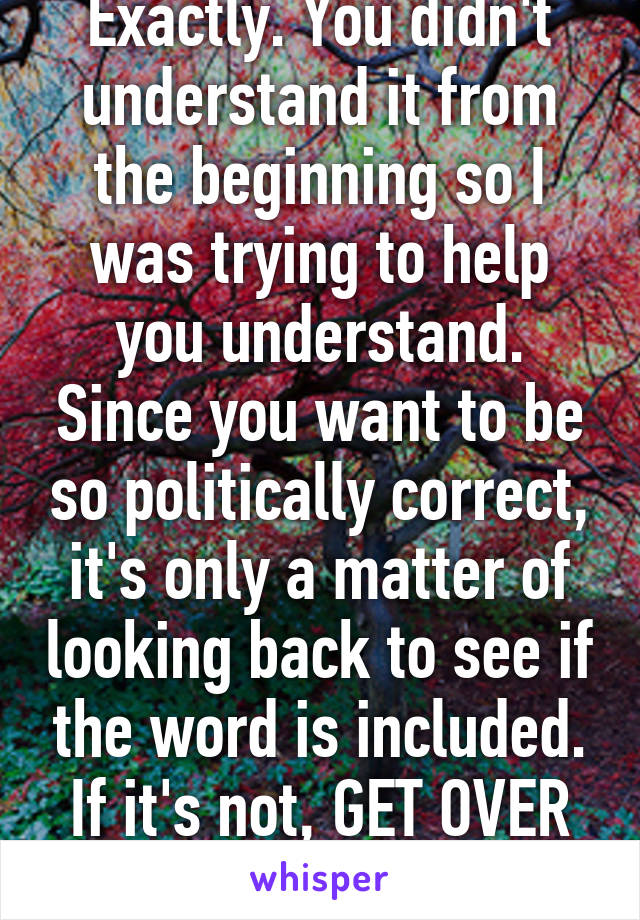 Exactly. You didn't understand it from the beginning so I was trying to help you understand. Since you want to be so politically correct, it's only a matter of looking back to see if the word is included. If it's not, GET OVER IT.