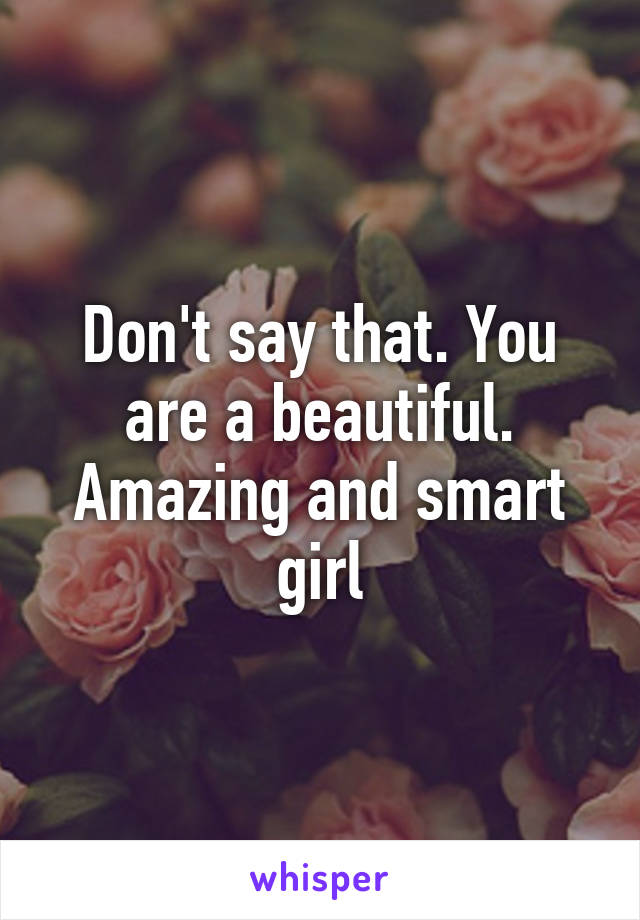 Don't say that. You are a beautiful. Amazing and smart girl