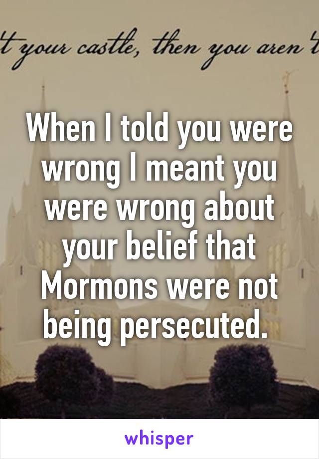 When I told you were wrong I meant you were wrong about your belief that Mormons were not being persecuted. 