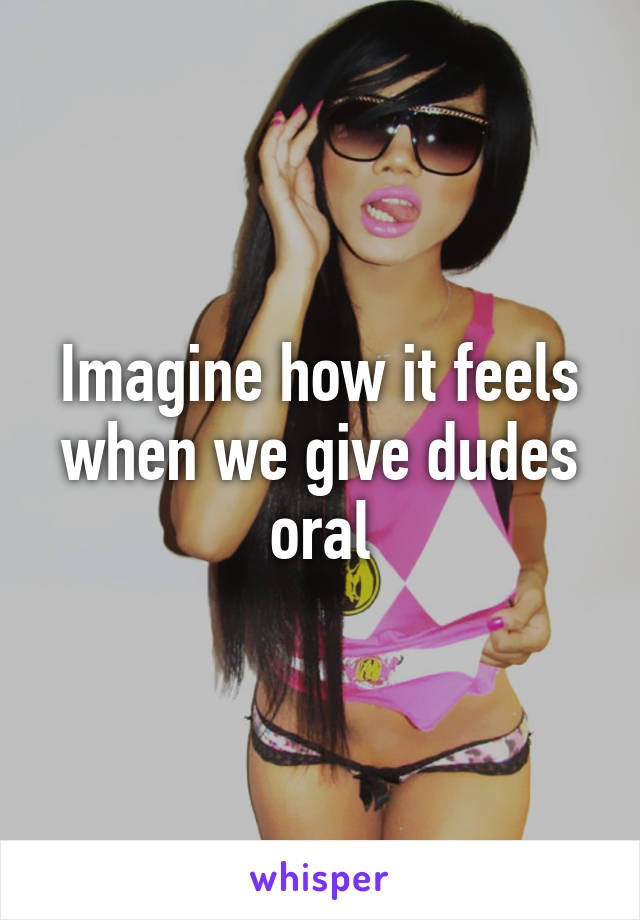 Imagine how it feels when we give dudes oral