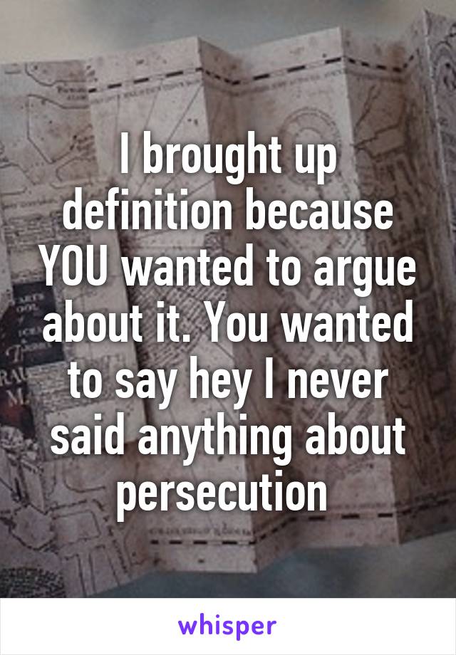 I brought up definition because YOU wanted to argue about it. You wanted to say hey I never said anything about persecution 