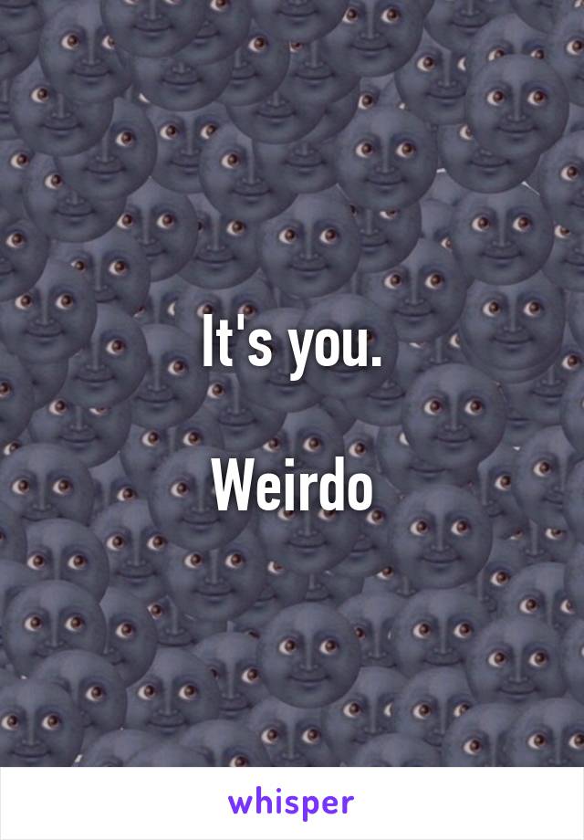 It's you.

Weirdo