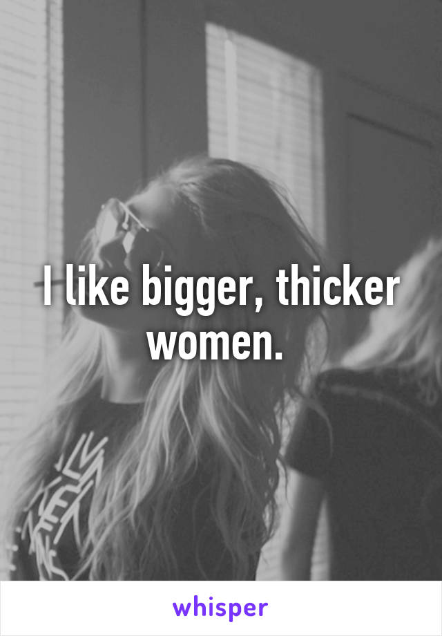 I like bigger, thicker women. 