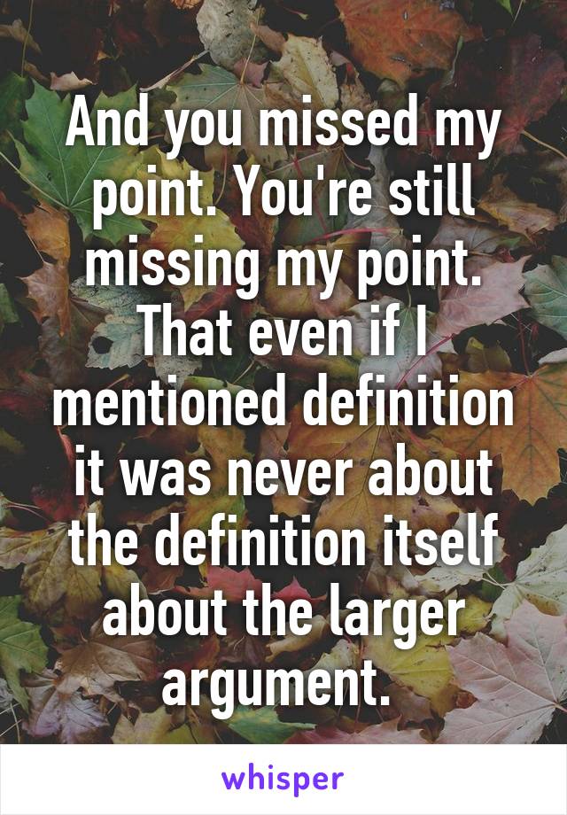 And you missed my point. You're still missing my point. That even if I mentioned definition it was never about the definition itself about the larger argument. 