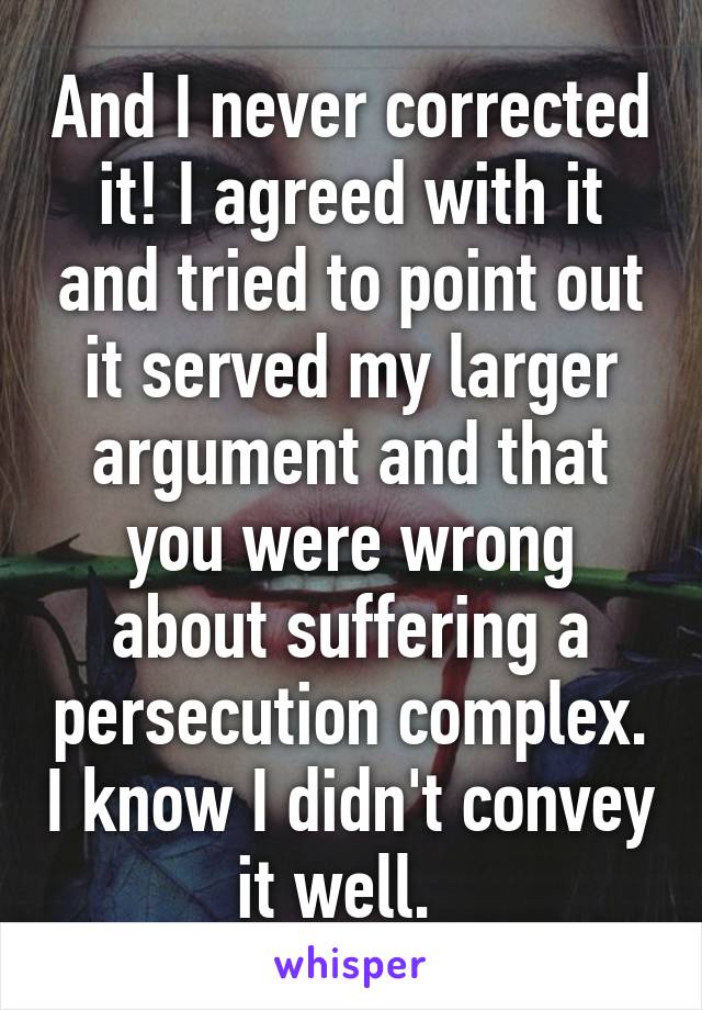 And I never corrected it! I agreed with it and tried to point out it served my larger argument and that you were wrong about suffering a persecution complex. I know I didn't convey it well.  