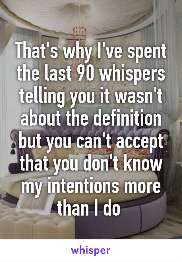 That's why I've spent the last 90 whispers telling you it wasn't about the definition but you can't accept that you don't know my intentions more than I do 