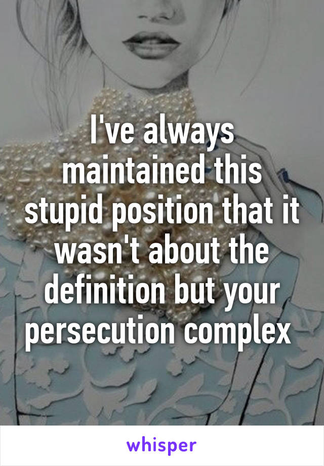 I've always maintained this stupid position that it wasn't about the definition but your persecution complex 