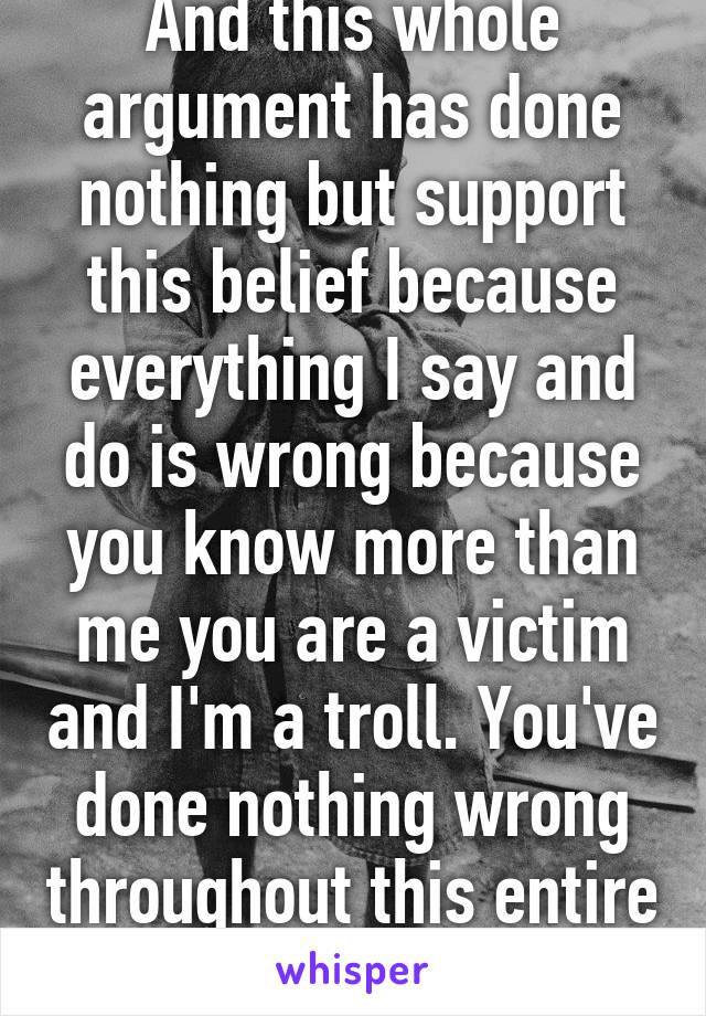 And this whole argument has done nothing but support this belief because everything I say and do is wrong because you know more than me you are a victim and I'm a troll. You've done nothing wrong throughout this entire thing