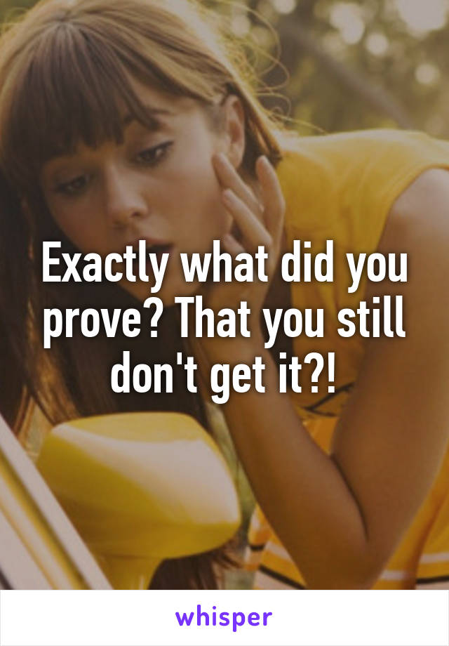 Exactly what did you prove? That you still don't get it?!