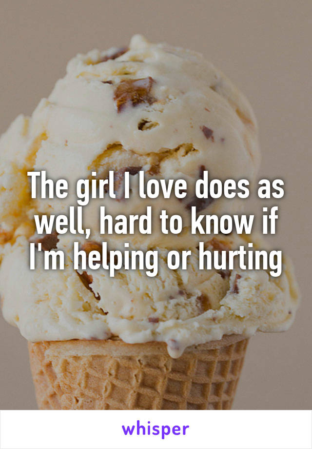 The girl I love does as well, hard to know if I'm helping or hurting