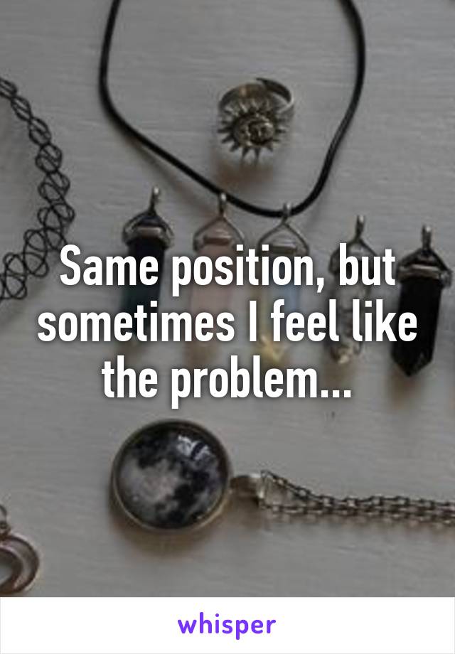 Same position, but sometimes I feel like the problem...