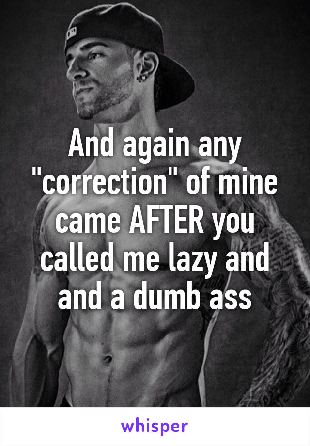 And again any "correction" of mine came AFTER you called me lazy and and a dumb ass