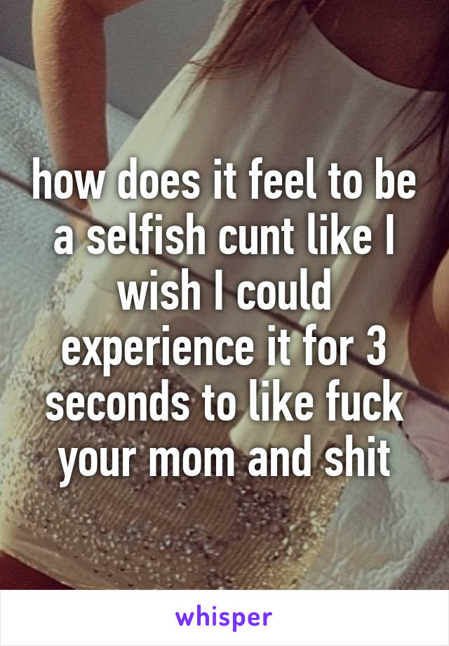 how does it feel to be a selfish cunt like I wish I could experience it for 3 seconds to like fuck your mom and shit