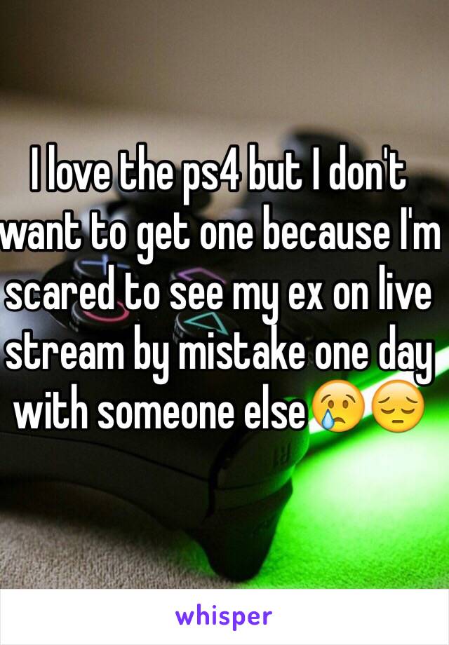 I love the ps4 but I don't want to get one because I'm scared to see my ex on live stream by mistake one day with someone else😢😔