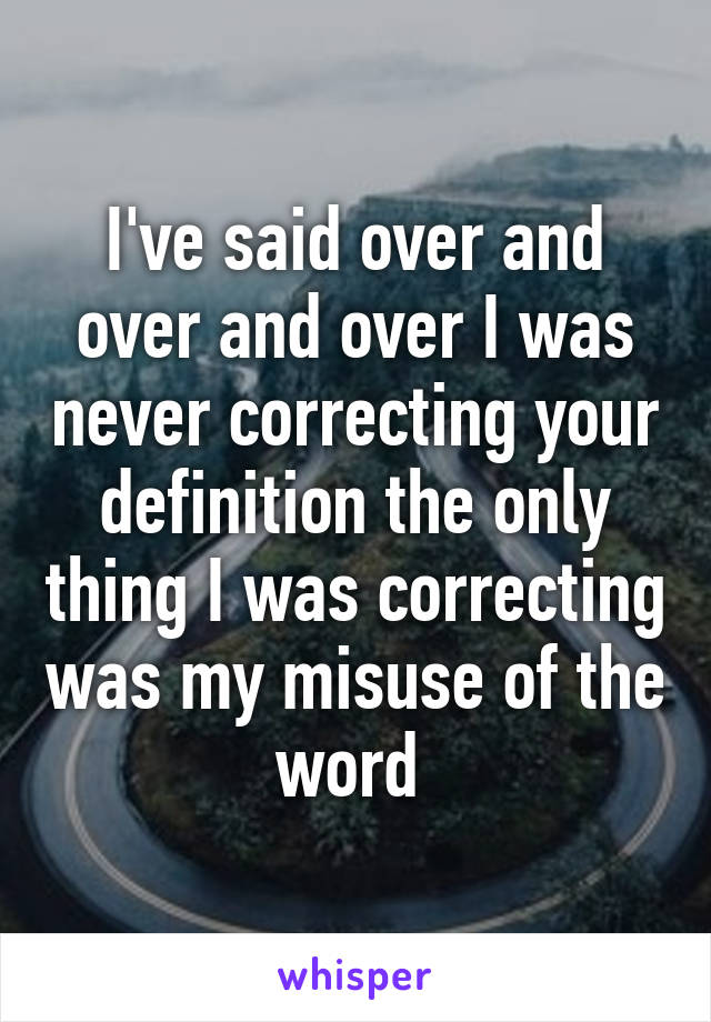 I've said over and over and over I was never correcting your definition the only thing I was correcting was my misuse of the word 