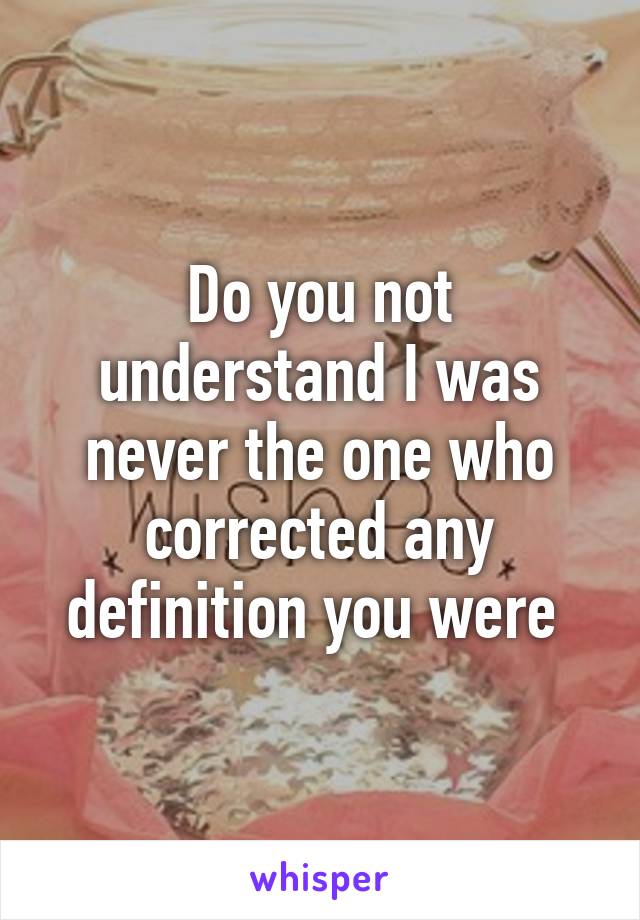 Do you not understand I was never the one who corrected any definition you were 