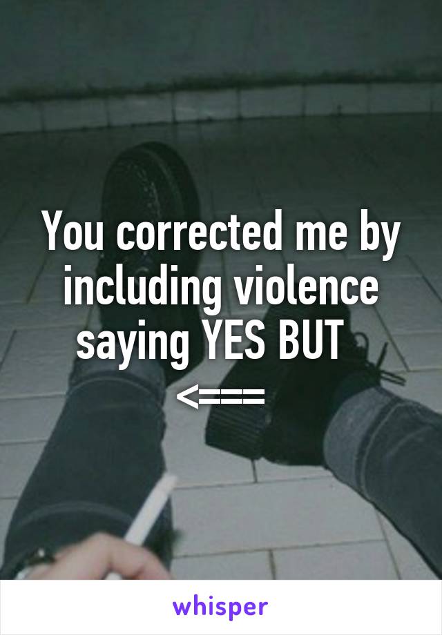 You corrected me by including violence saying YES BUT  
<===