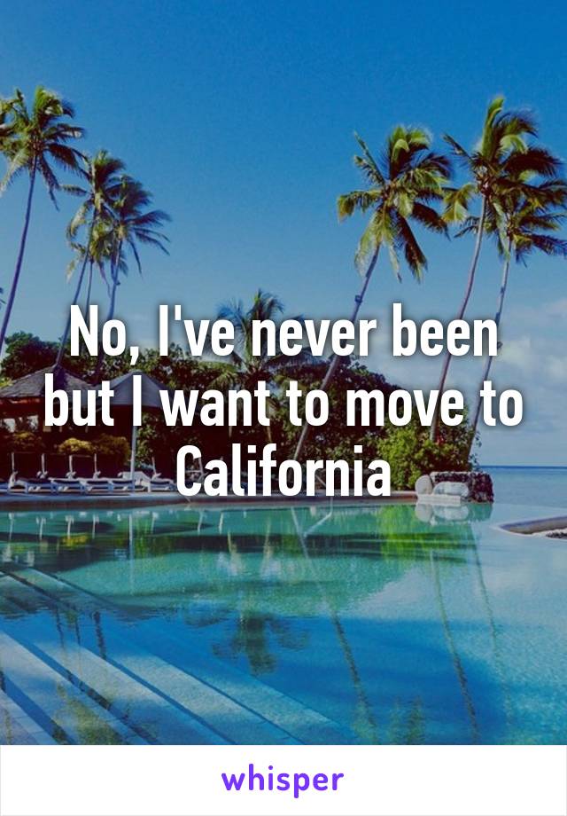 No, I've never been but I want to move to California