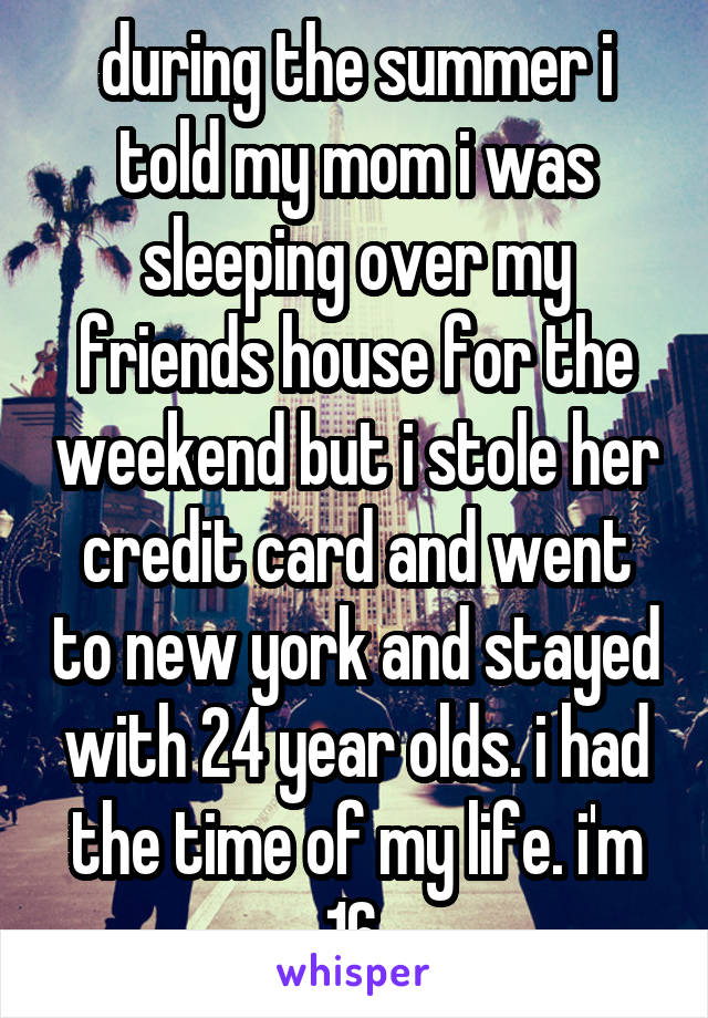 during the summer i told my mom i was sleeping over my friends house for the weekend but i stole her credit card and went to new york and stayed with 24 year olds. i had the time of my life. i'm 16.