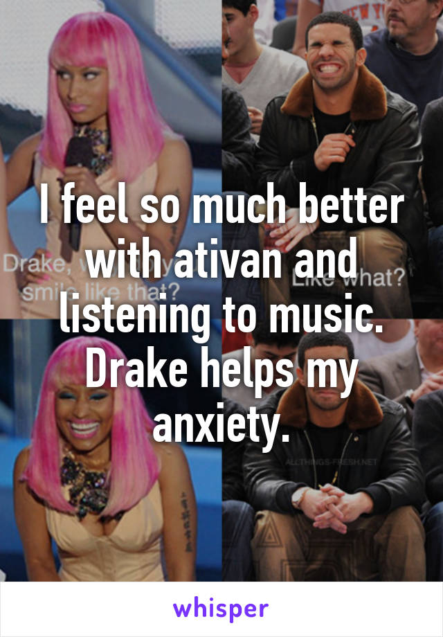 I feel so much better with ativan and listening to music. Drake helps my anxiety.