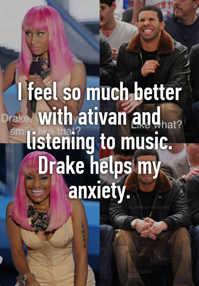 I feel so much better with ativan and listening to music. Drake helps my anxiety.