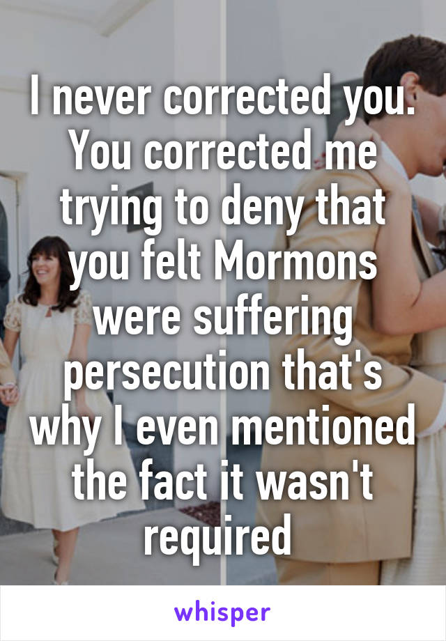 I never corrected you. You corrected me trying to deny that you felt Mormons were suffering persecution that's why I even mentioned the fact it wasn't required 