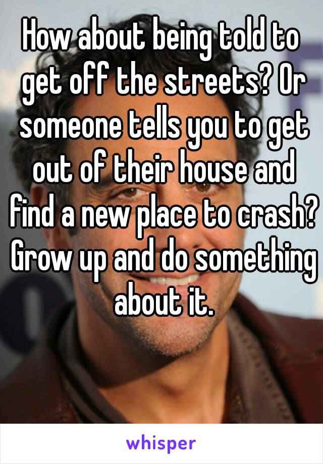 How about being told to get off the streets? Or someone tells you to get out of their house and find a new place to crash? Grow up and do something about it.