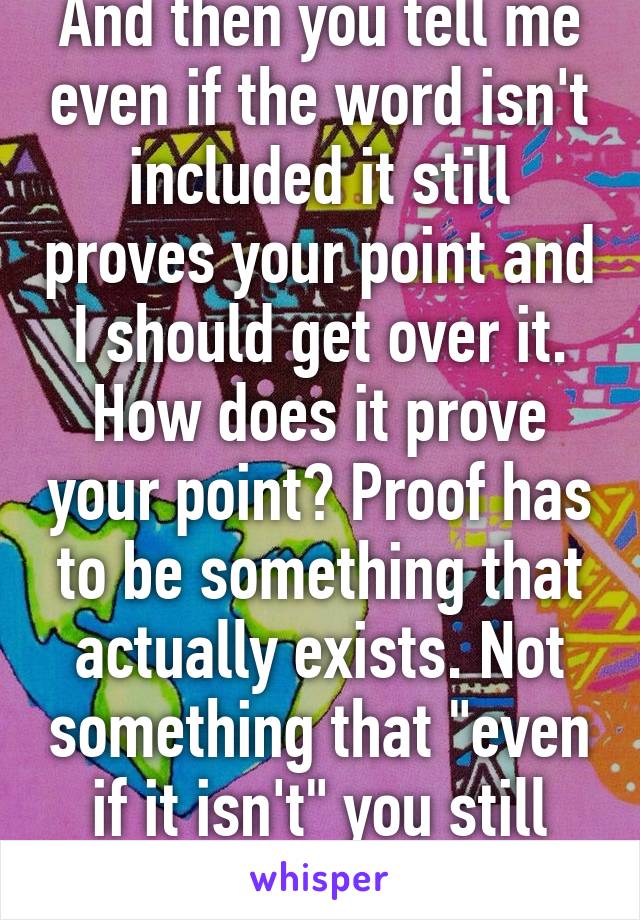 And then you tell me even if the word isn't included it still proves your point and I should get over it. How does it prove your point? Proof has to be something that actually exists. Not something that "even if it isn't" you still win. No no no 