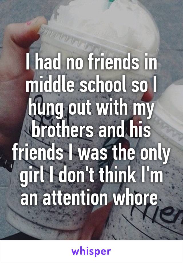 I had no friends in middle school so I hung out with my brothers and his friends I was the only girl I don't think I'm an attention whore 