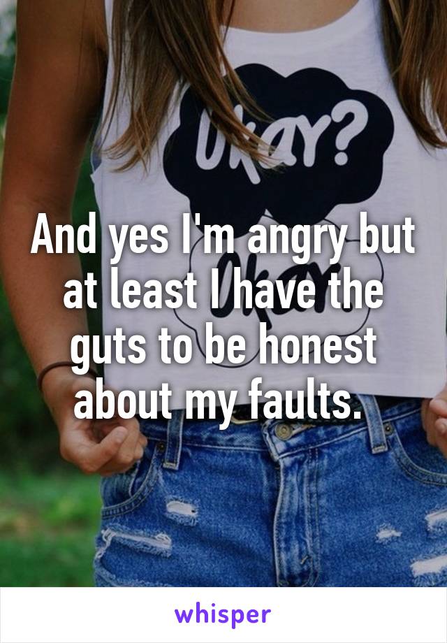 And yes I'm angry but at least I have the guts to be honest about my faults. 