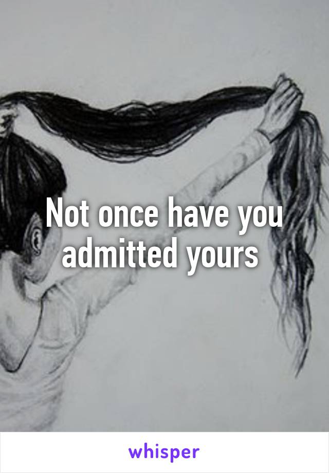 Not once have you admitted yours 