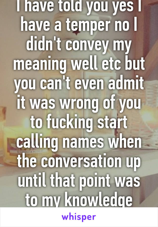 I have told you yes I have a temper no I didn't convey my meaning well etc but you can't even admit it was wrong of you to fucking start calling names when the conversation up until that point was to my knowledge respectful. 