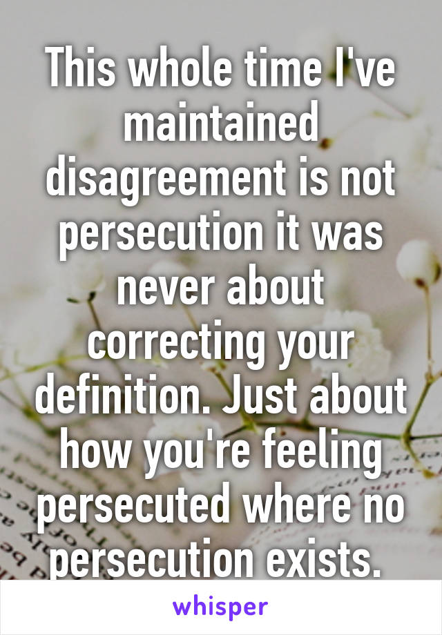 This whole time I've maintained disagreement is not persecution it was never about correcting your definition. Just about how you're feeling persecuted where no persecution exists. 