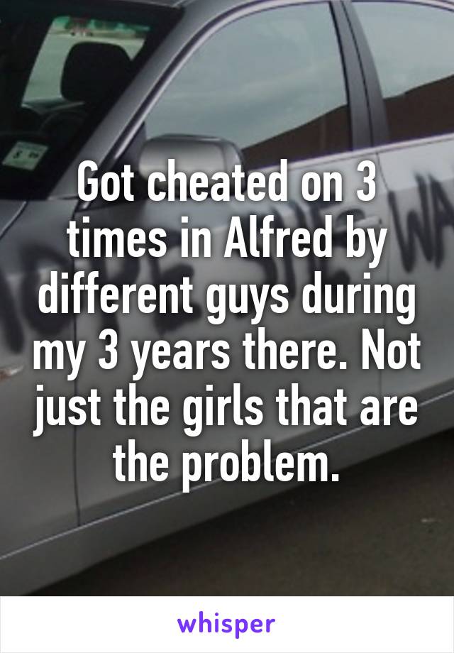 Got cheated on 3 times in Alfred by different guys during my 3 years there. Not just the girls that are the problem.