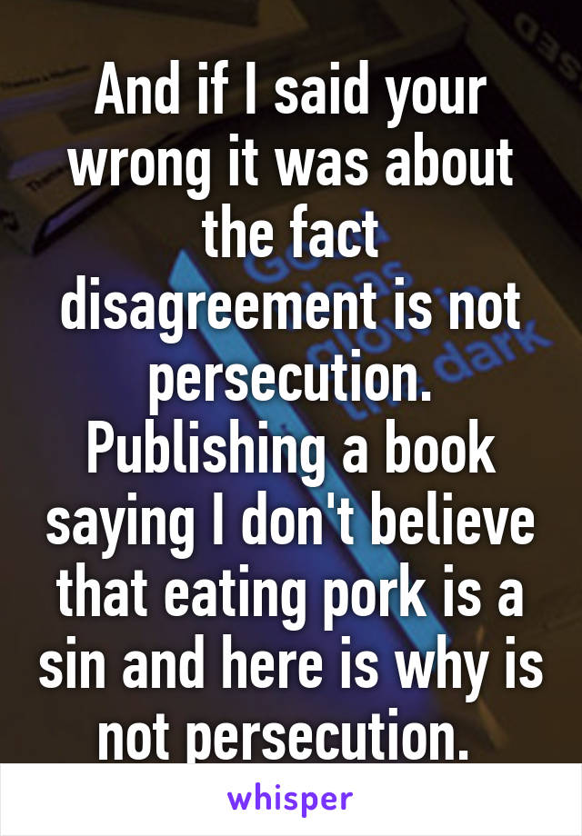 And if I said your wrong it was about the fact disagreement is not persecution. Publishing a book saying I don't believe that eating pork is a sin and here is why is not persecution. 