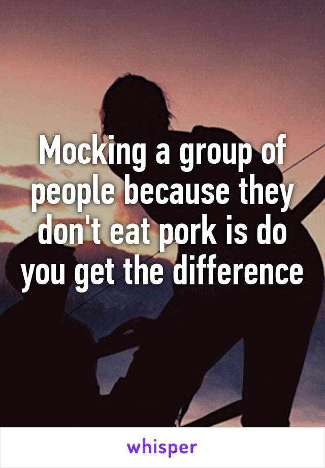 Mocking a group of people because they don't eat pork is do you get the difference 