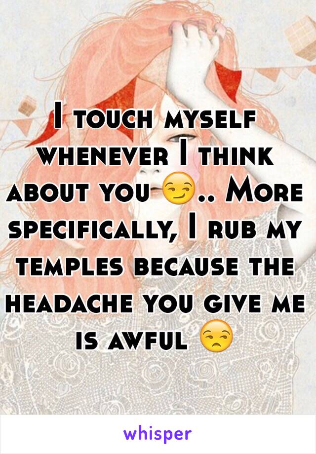 I touch myself whenever I think about you 😏.. More specifically, I rub my temples because the headache you give me is awful 😒