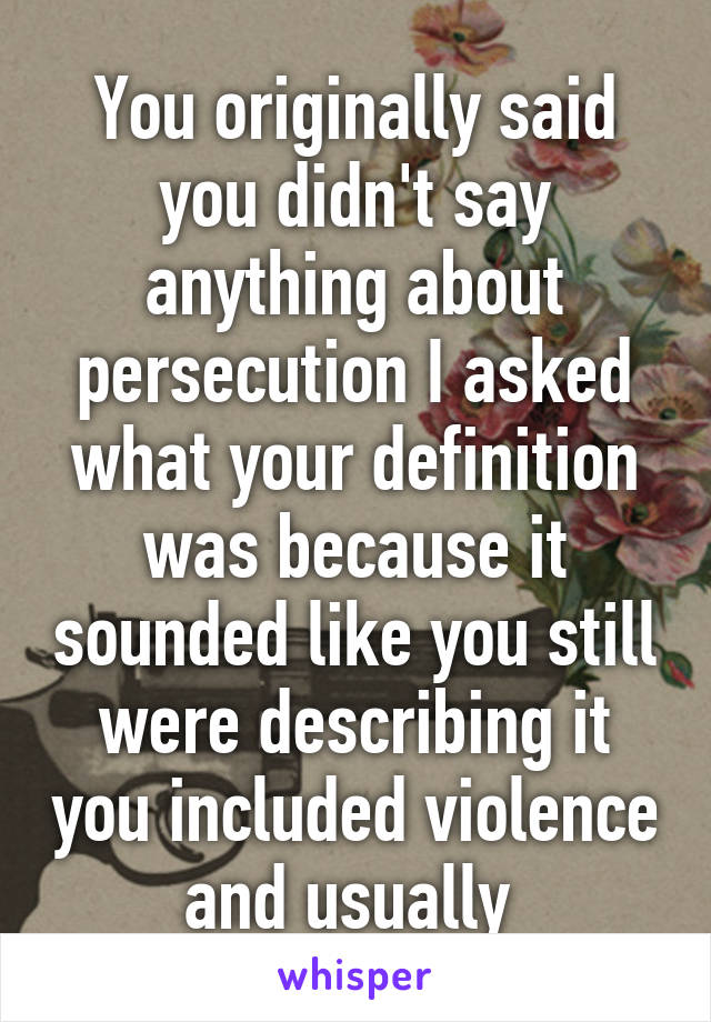 You originally said you didn't say anything about persecution I asked what your definition was because it sounded like you still were describing it you included violence and usually 