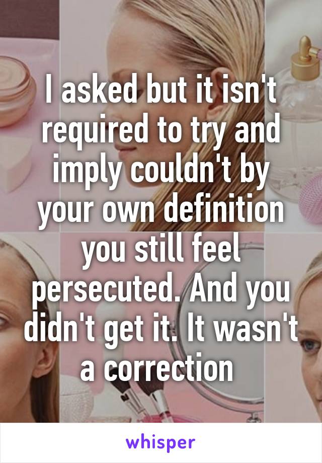 I asked but it isn't required to try and imply couldn't by your own definition you still feel persecuted. And you didn't get it. It wasn't a correction 