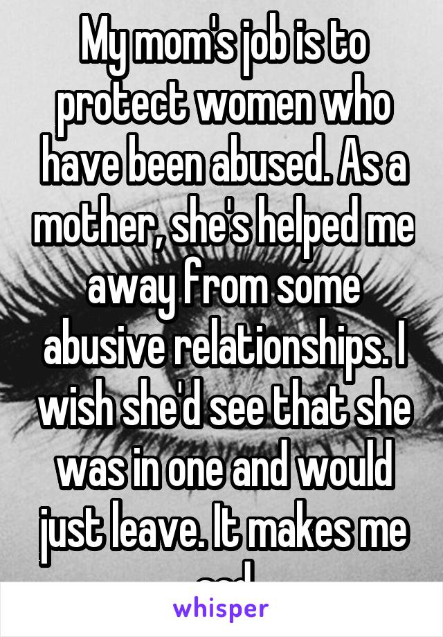 My mom's job is to protect women who have been abused. As a mother, she's helped me away from some abusive relationships. I wish she'd see that she was in one and would just leave. It makes me sad