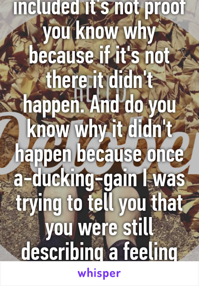 If the words not included it's not proof you know why because if it's not there it didn't happen. And do you know why it didn't happen because once a-ducking-gain I was trying to tell you that you were still describing a feeling of persecution with or 