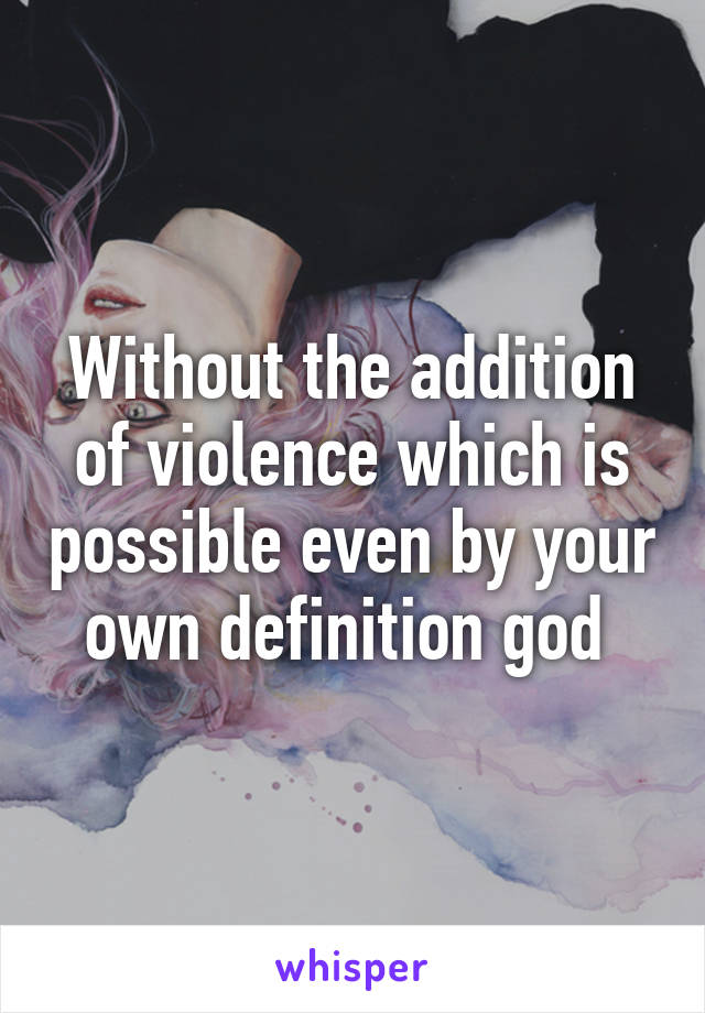 Without the addition of violence which is possible even by your own definition god 