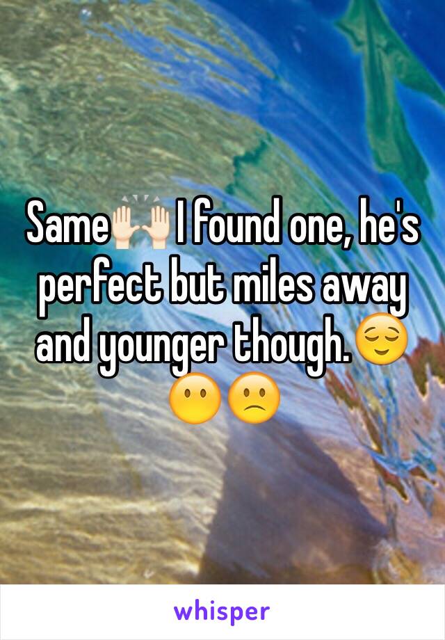 Same🙌🏻 I found one, he's perfect but miles away and younger though.😌😶🙁