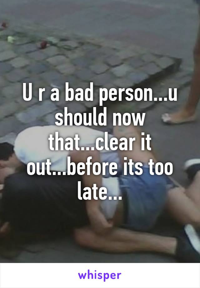 U r a bad person...u should now that...clear it out...before its too late...