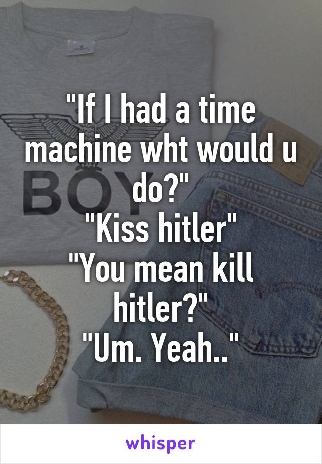 "If I had a time machine wht would u do?"
"Kiss hitler"
"You mean kill hitler?"
"Um. Yeah.."